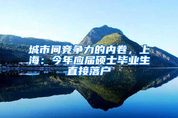 城市间竞争力的内卷，上海：今年应届硕士毕业生直接落户