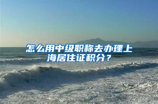 怎么用中级职称去办理上海居住证积分？