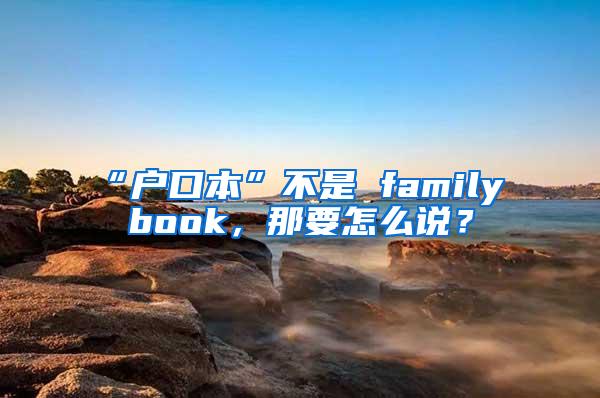 “户口本”不是 family book，那要怎么说？