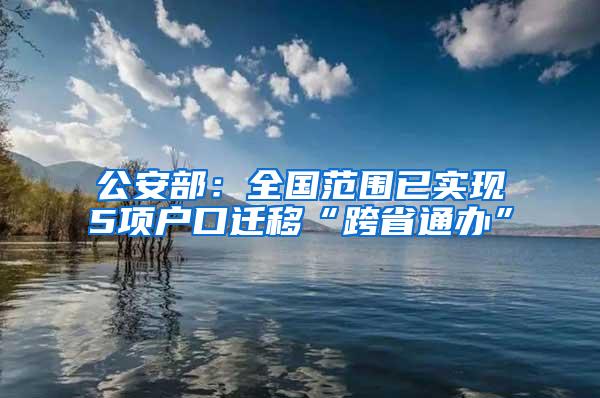 公安部：全国范围已实现5项户口迁移“跨省通办”