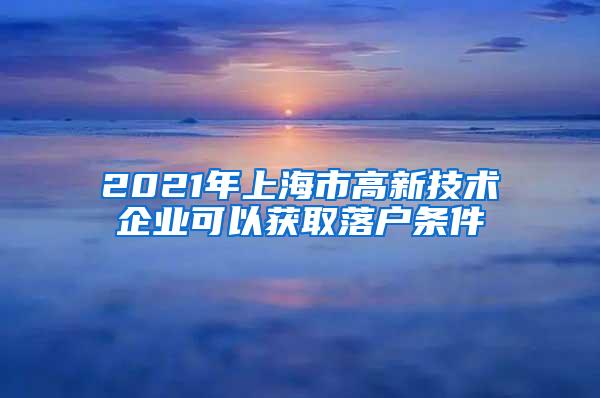 2021年上海市高新技术企业可以获取落户条件