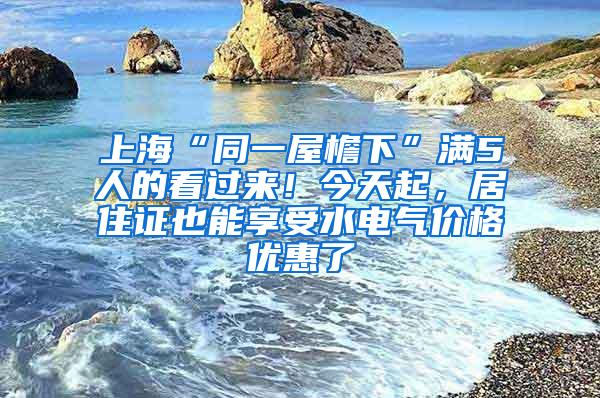 上海“同一屋檐下”满5人的看过来！今天起，居住证也能享受水电气价格优惠了