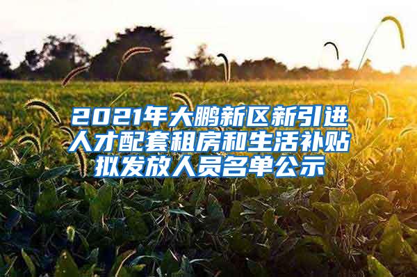 2021年大鹏新区新引进人才配套租房和生活补贴拟发放人员名单公示