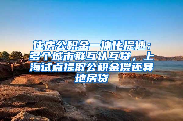 住房公积金一体化提速：多个城市群互认互贷，上海试点提取公积金偿还异地房贷