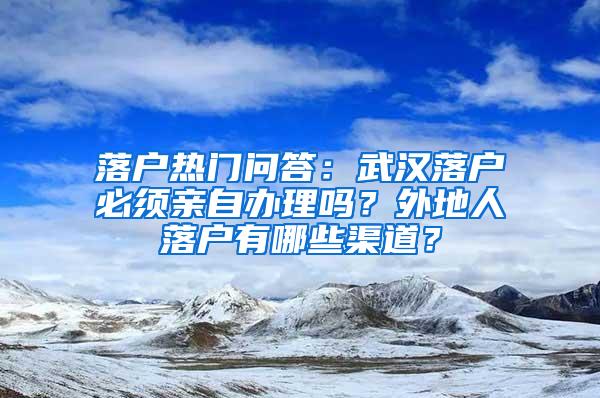 落户热门问答：武汉落户必须亲自办理吗？外地人落户有哪些渠道？