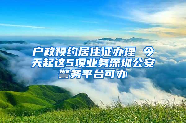 户政预约居住证办理 今天起这5项业务深圳公安警务平台可办