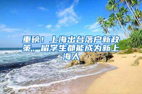 重磅！上海出台落户新政策，留学生都能成为新上海人