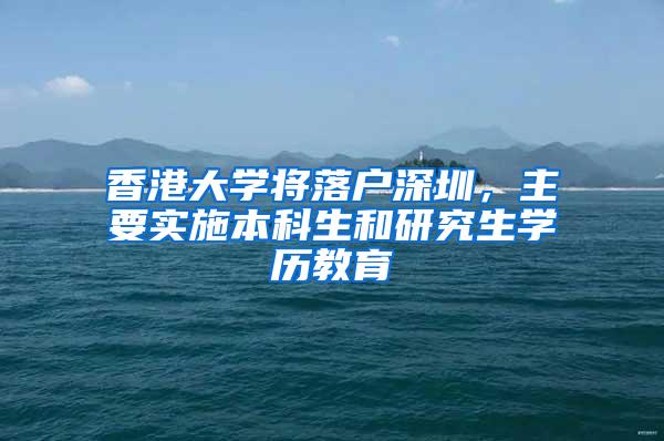 香港大学将落户深圳，主要实施本科生和研究生学历教育