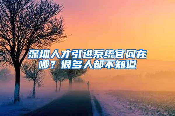 深圳人才引进系统官网在哪？很多人都不知道