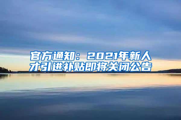 官方通知：2021年新人才引进补贴即将关闭公告