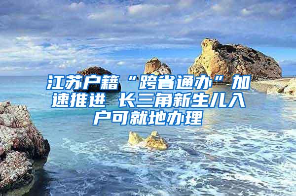 江苏户籍“跨省通办”加速推进 长三角新生儿入户可就地办理