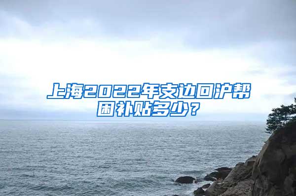 上海2022年支边回沪帮困补贴多少？