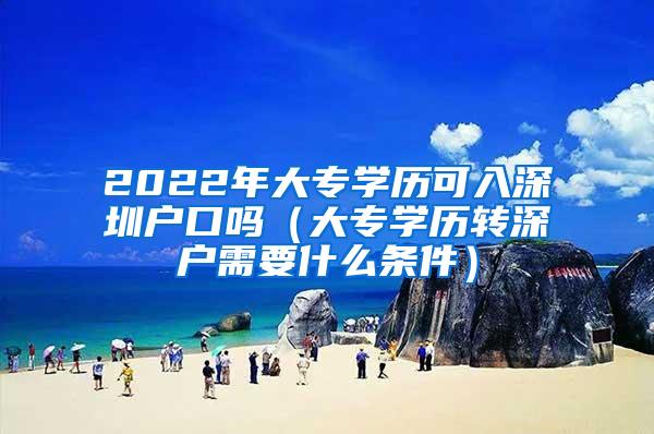 2022年大专学历可入深圳户口吗（大专学历转深户需要什么条件）