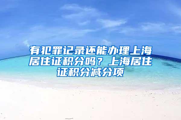 有犯罪记录还能办理上海居住证积分吗？上海居住证积分减分项