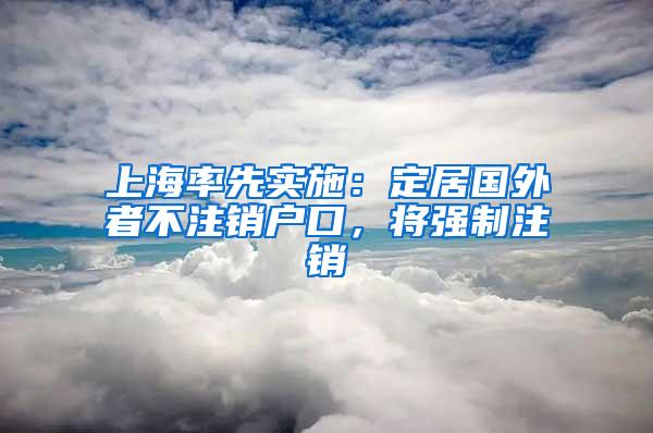 上海率先实施：定居国外者不注销户口，将强制注销