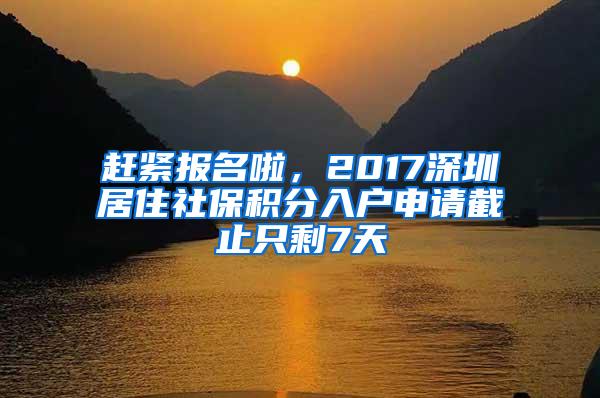 赶紧报名啦，2017深圳居住社保积分入户申请截止只剩7天