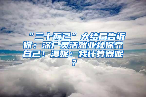 “三十而已”大结局告诉你：深户灵活就业社保靠自己！漫妮：我计算器呢？