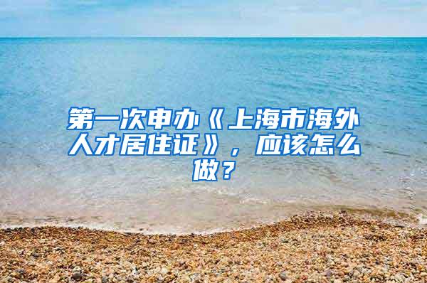 第一次申办《上海市海外人才居住证》，应该怎么做？