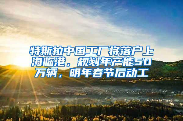 特斯拉中国工厂将落户上海临港，规划年产能50万辆，明年春节后动工