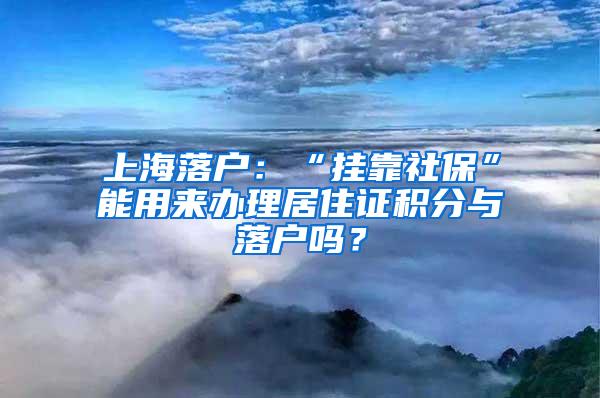 上海落户：“挂靠社保”能用来办理居住证积分与落户吗？