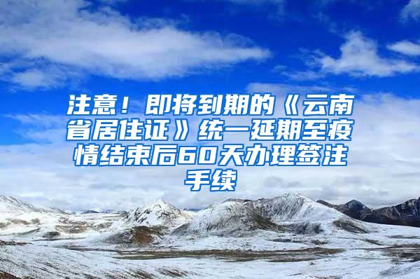 注意！即将到期的《云南省居住证》统一延期至疫情结束后60天办理签注手续