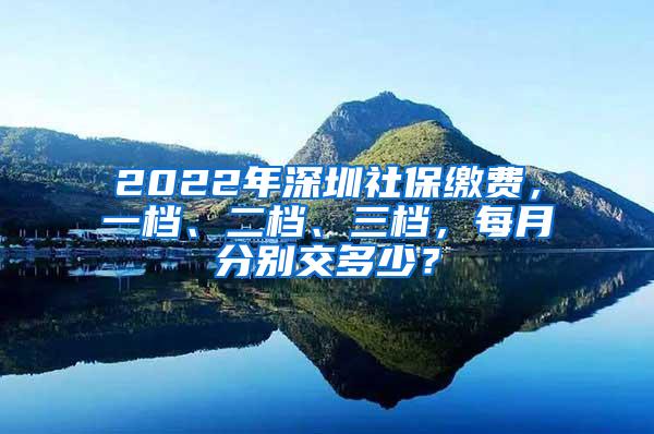 2022年深圳社保缴费，一档、二档、三档，每月分别交多少？