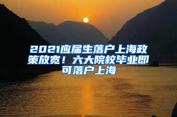 2021应届生落户上海政策放宽！六大院校毕业即可落户上海