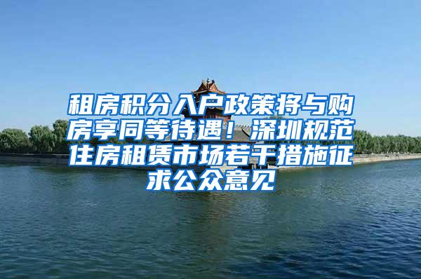 租房积分入户政策将与购房享同等待遇！深圳规范住房租赁市场若干措施征求公众意见