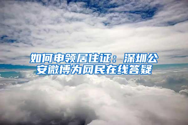 如何申领居住证：深圳公安微博为网民在线答疑