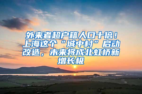 外来者超户籍人口十倍！上海这个“城中村”启动改造，未来将成北虹桥新增长极