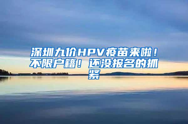 深圳九价HPV疫苗来啦！不限户籍！还没报名的抓紧