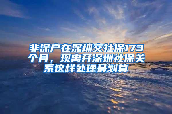 非深户在深圳交社保173个月，现离开深圳社保关系这样处理最划算