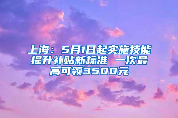 上海：5月1日起实施技能提升补贴新标准 一次最高可领3500元