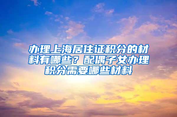 办理上海居住证积分的材料有哪些？配偶子女办理积分需要哪些材料