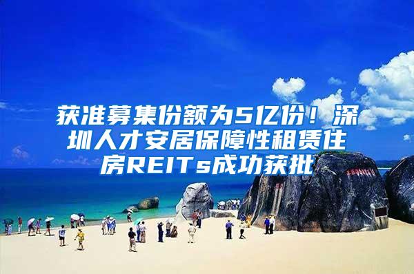 获准募集份额为5亿份！深圳人才安居保障性租赁住房REITs成功获批