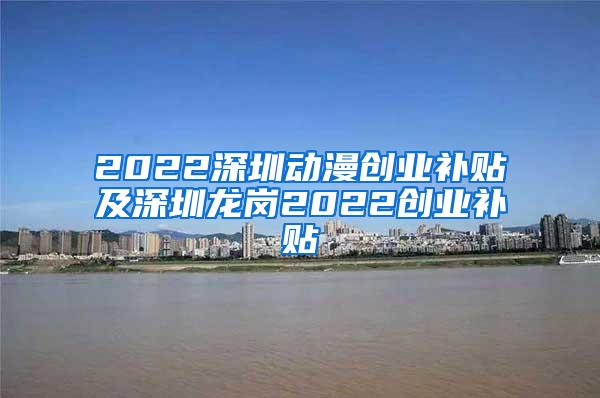 2022深圳动漫创业补贴及深圳龙岗2022创业补贴