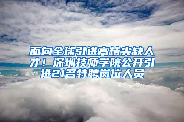 面向全球引进高精尖缺人才！深圳技师学院公开引进21名特聘岗位人员