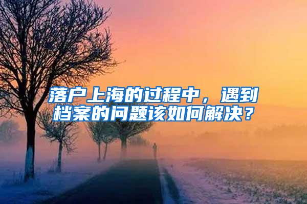 落户上海的过程中，遇到档案的问题该如何解决？