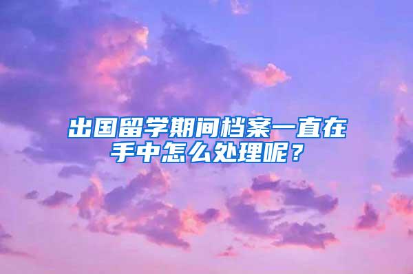 出国留学期间档案一直在手中怎么处理呢？