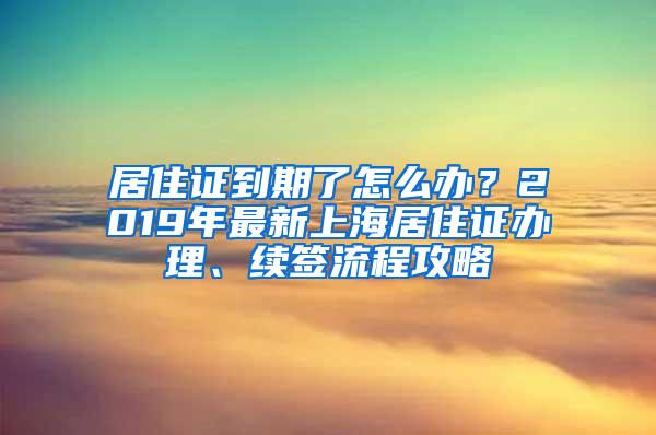 居住证到期了怎么办？2019年最新上海居住证办理、续签流程攻略