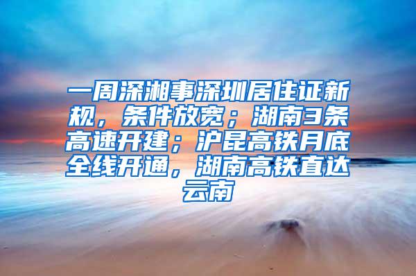 一周深湘事深圳居住证新规，条件放宽；湖南3条高速开建；沪昆高铁月底全线开通，湖南高铁直达云南