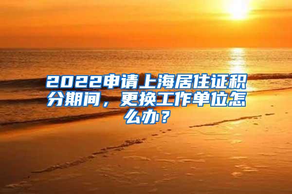 2022申请上海居住证积分期间，更换工作单位怎么办？