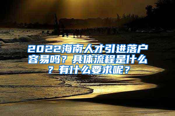 2022海南人才引进落户容易吗？具体流程是什么？有什么要求呢？