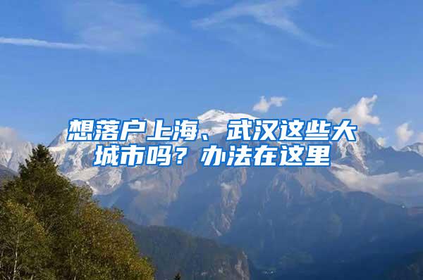 想落户上海、武汉这些大城市吗？办法在这里