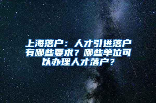 上海落户：人才引进落户有哪些要求？哪些单位可以办理人才落户？