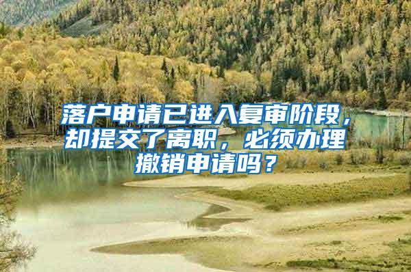 落户申请已进入复审阶段，却提交了离职，必须办理撤销申请吗？