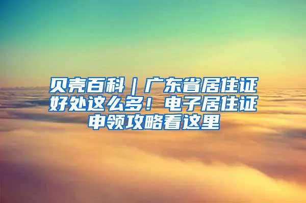 贝壳百科｜广东省居住证好处这么多！电子居住证申领攻略看这里