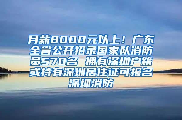 月薪8000元以上！广东全省公开招录国家队消防员570名 拥有深圳户籍或持有深圳居住证可报名深圳消防