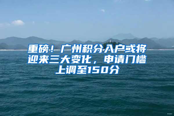 重磅！广州积分入户或将迎来三大变化，申请门槛上调至150分