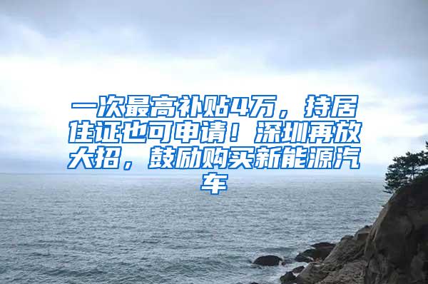 一次最高补贴4万，持居住证也可申请！深圳再放大招，鼓励购买新能源汽车